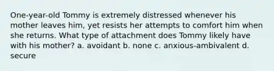 One-year-old Tommy is extremely distressed whenever his mother leaves him, yet resists her attempts to comfort him when she returns. What type of attachment does Tommy likely have with his mother? a. avoidant b. none c. anxious-ambivalent d. secure