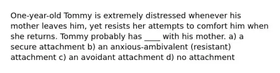 One-year-old Tommy is extremely distressed whenever his mother leaves him, yet resists her attempts to comfort him when she returns. Tommy probably has ____ with his mother. a) a secure attachment b) an anxious-ambivalent (resistant) attachment c) an avoidant attachment d) no attachment