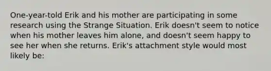 One-year-told Erik and his mother are participating in some research using the Strange Situation. Erik doesn't seem to notice when his mother leaves him alone, and doesn't seem happy to see her when she returns. Erik's attachment style would most likely be: