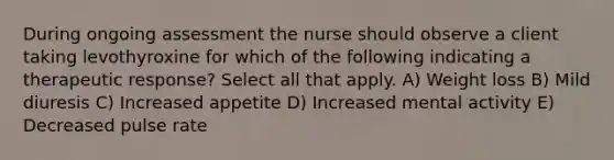 During ongoing assessment the nurse should observe a client taking levothyroxine for which of the following indicating a therapeutic response? Select all that apply. A) Weight loss B) Mild diuresis C) Increased appetite D) Increased mental activity E) Decreased pulse rate