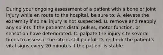 During your ongoing assessment of a patient with a bone or joint injury while en route to the​ hospital, be sure​ to: A. elevate the extremity if spinal injury is not suspected. B. remove and reapply any splints if the​ patient's distal​ pulses, motor​ function, or sensation have deteriorated. C. palpate the injury site several times to assess if the site is still painful. D. recheck the​ patient's vital signs every 20 minutes if the patient is stable.