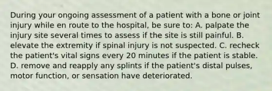 During your ongoing assessment of a patient with a bone or joint injury while en route to the​ hospital, be sure​ to: A. palpate the injury site several times to assess if the site is still painful. B. elevate the extremity if spinal injury is not suspected. C. recheck the​ patient's vital signs every 20 minutes if the patient is stable. D. remove and reapply any splints if the​ patient's distal​ pulses, motor​ function, or sensation have deteriorated.