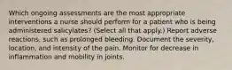 Which ongoing assessments are the most appropriate interventions a nurse should perform for a patient who is being administered salicylates? (Select all that apply.) Report adverse reactions, such as prolonged bleeding. Document the severity, location, and intensity of the pain. Monitor for decrease in inflammation and mobility in joints.