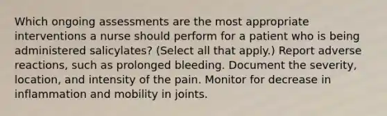 Which ongoing assessments are the most appropriate interventions a nurse should perform for a patient who is being administered salicylates? (Select all that apply.) Report adverse reactions, such as prolonged bleeding. Document the severity, location, and intensity of the pain. Monitor for decrease in inflammation and mobility in joints.