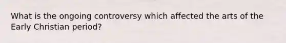 What is the ongoing controversy which affected the arts of the Early Christian period?