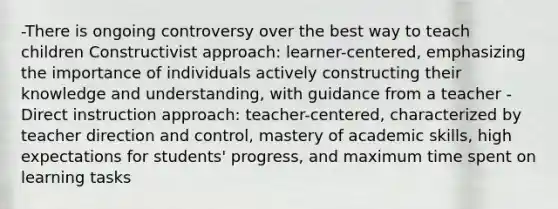 -There is ongoing controversy over the best way to teach children Constructivist approach: learner-centered, emphasizing the importance of individuals actively constructing their knowledge and understanding, with guidance from a teacher -Direct instruction approach: teacher-centered, characterized by teacher direction and control, mastery of academic skills, high expectations for students' progress, and maximum time spent on learning tasks