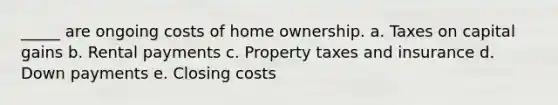 _____ are ongoing costs of home ownership. a. Taxes on capital gains b. Rental payments c. Property taxes and insurance d. Down payments e. Closing costs