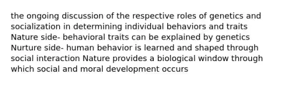 the ongoing discussion of the respective roles of genetics and socialization in determining individual behaviors and traits Nature side- behavioral traits can be explained by genetics Nurture side- human behavior is learned and shaped through social interaction Nature provides a biological window through which social and moral development occurs