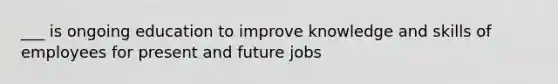 ___ is ongoing education to improve knowledge and skills of employees for present and future jobs