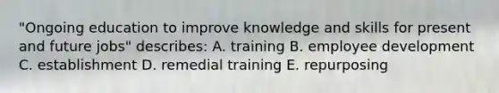 "Ongoing education to improve knowledge and skills for present and future jobs" describes: A. training B. employee development C. establishment D. remedial training E. repurposing