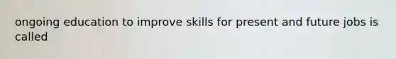 ongoing education to improve skills for present and future jobs is called