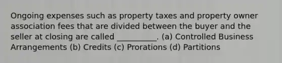 Ongoing expenses such as property taxes and property owner association fees that are divided between the buyer and the seller at closing are called __________. (a) Controlled Business Arrangements (b) Credits (c) Prorations (d) Partitions