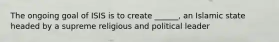 The ongoing goal of ISIS is to create ______, an Islamic state headed by a supreme religious and political leader