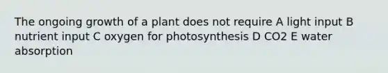 The ongoing growth of a plant does not require A light input B nutrient input C oxygen for photosynthesis D CO2 E water absorption