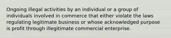 Ongoing illegal activities by an individual or a group of individuals involved in commerce that either violate the laws regulating legitimate business or whose acknowledged purpose is profit through illegitimate commercial enterprise.