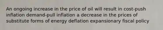 An ongoing increase in the price of oil will result in cost-push inflation demand-pull inflation a decrease in the prices of substitute forms of energy deflation expansionary fiscal policy