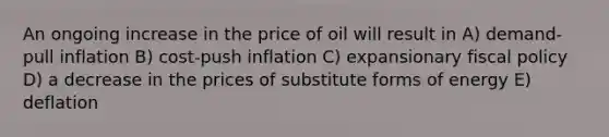 An ongoing increase in the price of oil will result in A) demand-pull inflation B) cost-push inflation C) expansionary fiscal policy D) a decrease in the prices of substitute forms of energy E) deflation