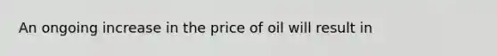 An ongoing increase in the price of oil will result in