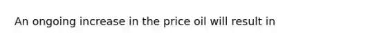 An ongoing increase in the price oil will result in