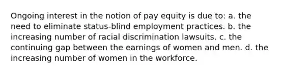 Ongoing interest in the notion of pay equity is due to: a. the need to eliminate status-blind employment practices. b. the increasing number of racial discrimination lawsuits. c. the continuing gap between the earnings of women and men. d. the increasing number of women in the workforce.