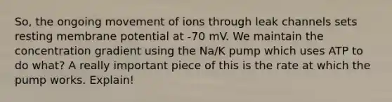 So, the ongoing movement of ions through leak channels sets resting membrane potential at -70 mV. We maintain the concentration gradient using the Na/K pump which uses ATP to do what? A really important piece of this is the rate at which the pump works. Explain!