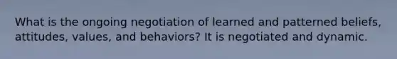 What is the ongoing negotiation of learned and patterned beliefs, attitudes, values, and behaviors? It is negotiated and dynamic.