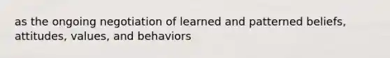 as the ongoing negotiation of learned and patterned beliefs, attitudes, values, and behaviors