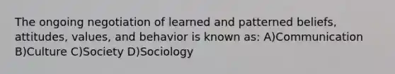 The ongoing negotiation of learned and patterned beliefs, attitudes, values, and behavior is known as: A)Communication B)Culture C)Society D)Sociology