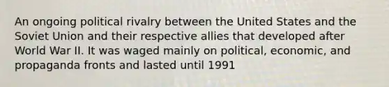 An ongoing political rivalry between the United States and the Soviet Union and their respective allies that developed after World War II. It was waged mainly on political, economic, and propaganda fronts and lasted until 1991