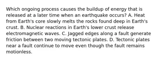 Which ongoing process causes the buildup of energy that is released at a later time when an earthquake occurs? A. Heat from Earth's core slowly melts the rocks found deep in Earth's crust. B. Nuclear reactions in Earth's lower crust release electromagnetic waves. C. Jagged edges along a fault generate friction between two moving tectonic plates. D. Tectonic plates near a fault continue to move even though the fault remains motionless.