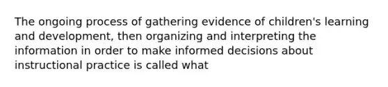 The ongoing process of gathering evidence of children's learning and development, then organizing and interpreting the information in order to make informed decisions about instructional practice is called what