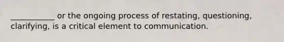 ___________ or the ongoing process of restating, questioning, clarifying, is a critical element to communication.