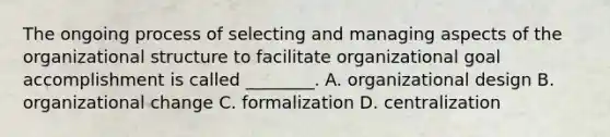 The ongoing process of selecting and managing aspects of the organizational structure to facilitate organizational goal accomplishment is called ________. A. organizational design B. organizational change C. formalization D. centralization