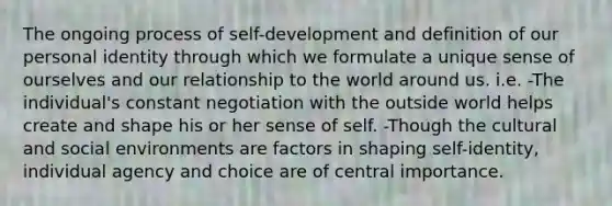 The ongoing process of self-development and definition of our personal identity through which we formulate a unique sense of ourselves and our relationship to the world around us. i.e. -The individual's constant negotiation with the outside world helps create and shape his or her sense of self. -Though the cultural and social environments are factors in shaping self-identity, individual agency and choice are of central importance.