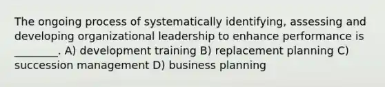 The ongoing process of systematically identifying, assessing and developing organizational leadership to enhance performance is ________. A) development training B) replacement planning C) succession management D) business planning