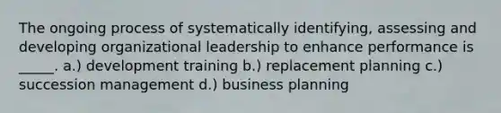 The ongoing process of systematically identifying, assessing and developing organizational leadership to enhance performance is _____. a.) development training b.) replacement planning c.) succession management d.) business planning