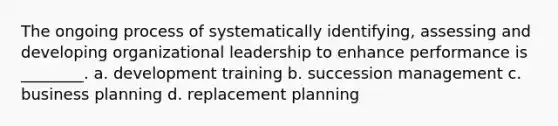 The ongoing process of systematically identifying, assessing and developing organizational leadership to enhance performance is ________. a. development training b. succession management c. business planning d. replacement planning