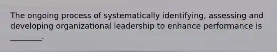 The ongoing process of systematically identifying, assessing and developing organizational leadership to enhance performance is ________.