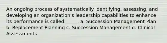 An ongoing process of systematically identifying, assessing, and developing an organization's leadership capabilities to enhance its performance is called _____. a. Succession Management Plan b. Replacement Planning c. Succession Management d. Clinical Assessments