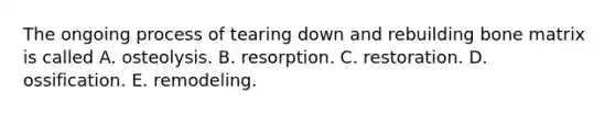 The ongoing process of tearing down and rebuilding bone matrix is called A. osteolysis. B. resorption. C. restoration. D. ossification. E. remodeling.