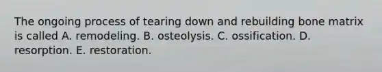 The ongoing process of tearing down and rebuilding bone matrix is called A. remodeling. B. osteolysis. C. ossification. D. resorption. E. restoration.