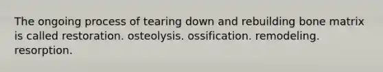 The ongoing process of tearing down and rebuilding bone matrix is called restoration. osteolysis. ossification. remodeling. resorption.