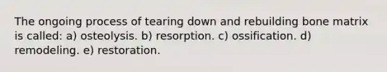 The ongoing process of tearing down and rebuilding bone matrix is called: a) osteolysis. b) resorption. c) ossification. d) remodeling. e) restoration.