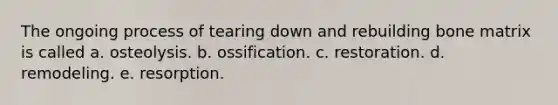 The ongoing process of tearing down and rebuilding bone matrix is called a. osteolysis. b. ossification. c. restoration. d. remodeling. e. resorption.