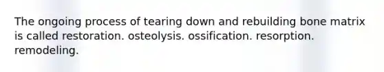 The ongoing process of tearing down and rebuilding bone matrix is called restoration. osteolysis. ossification. resorption. remodeling.