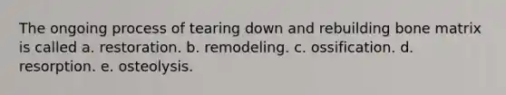 The ongoing process of tearing down and rebuilding bone matrix is called a. restoration. b. remodeling. c. ossification. d. resorption. e. osteolysis.