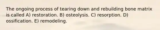 The ongoing process of tearing down and rebuilding bone matrix is called A) restoration. B) osteolysis. C) resorption. D) ossification. E) remodeling.