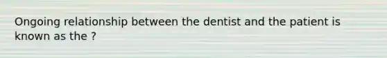 Ongoing relationship between the dentist and the patient is known as the ?