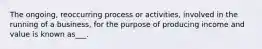 The ongoing, reoccurring process or activities, involved in the running of a business, for the purpose of producing income and value is known as___.