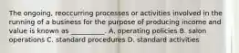 The ongoing, reoccurring processes or activities involved in the running of a business for the purpose of producing income and value is known as __________. A. operating policies B. salon operations C. standard procedures D. standard activities